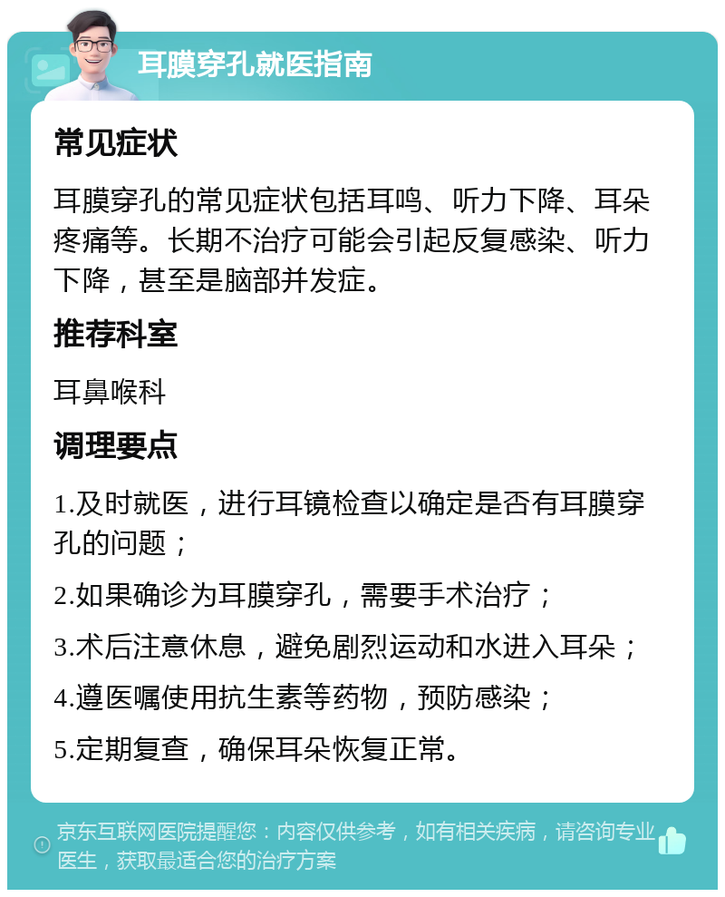 耳膜穿孔就医指南 常见症状 耳膜穿孔的常见症状包括耳鸣、听力下降、耳朵疼痛等。长期不治疗可能会引起反复感染、听力下降，甚至是脑部并发症。 推荐科室 耳鼻喉科 调理要点 1.及时就医，进行耳镜检查以确定是否有耳膜穿孔的问题； 2.如果确诊为耳膜穿孔，需要手术治疗； 3.术后注意休息，避免剧烈运动和水进入耳朵； 4.遵医嘱使用抗生素等药物，预防感染； 5.定期复查，确保耳朵恢复正常。