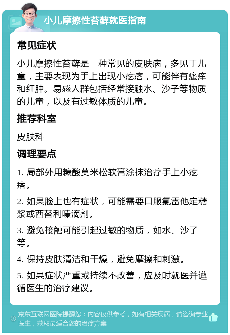 小儿摩擦性苔藓就医指南 常见症状 小儿摩擦性苔藓是一种常见的皮肤病，多见于儿童，主要表现为手上出现小疙瘩，可能伴有瘙痒和红肿。易感人群包括经常接触水、沙子等物质的儿童，以及有过敏体质的儿童。 推荐科室 皮肤科 调理要点 1. 局部外用糠酸莫米松软膏涂抹治疗手上小疙瘩。 2. 如果脸上也有症状，可能需要口服氯雷他定糖浆或西替利嗪滴剂。 3. 避免接触可能引起过敏的物质，如水、沙子等。 4. 保持皮肤清洁和干燥，避免摩擦和刺激。 5. 如果症状严重或持续不改善，应及时就医并遵循医生的治疗建议。