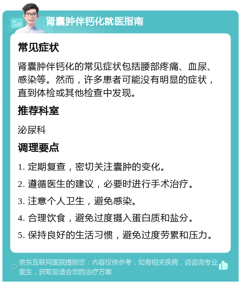 肾囊肿伴钙化就医指南 常见症状 肾囊肿伴钙化的常见症状包括腰部疼痛、血尿、感染等。然而，许多患者可能没有明显的症状，直到体检或其他检查中发现。 推荐科室 泌尿科 调理要点 1. 定期复查，密切关注囊肿的变化。 2. 遵循医生的建议，必要时进行手术治疗。 3. 注意个人卫生，避免感染。 4. 合理饮食，避免过度摄入蛋白质和盐分。 5. 保持良好的生活习惯，避免过度劳累和压力。