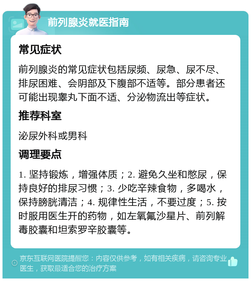 前列腺炎就医指南 常见症状 前列腺炎的常见症状包括尿频、尿急、尿不尽、排尿困难、会阴部及下腹部不适等。部分患者还可能出现睾丸下面不适、分泌物流出等症状。 推荐科室 泌尿外科或男科 调理要点 1. 坚持锻炼，增强体质；2. 避免久坐和憋尿，保持良好的排尿习惯；3. 少吃辛辣食物，多喝水，保持膀胱清洁；4. 规律性生活，不要过度；5. 按时服用医生开的药物，如左氧氟沙星片、前列解毒胶囊和坦索罗辛胶囊等。