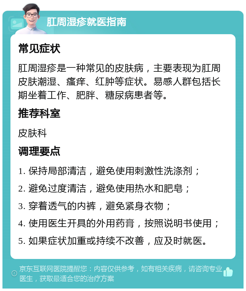 肛周湿疹就医指南 常见症状 肛周湿疹是一种常见的皮肤病，主要表现为肛周皮肤潮湿、瘙痒、红肿等症状。易感人群包括长期坐着工作、肥胖、糖尿病患者等。 推荐科室 皮肤科 调理要点 1. 保持局部清洁，避免使用刺激性洗涤剂； 2. 避免过度清洁，避免使用热水和肥皂； 3. 穿着透气的内裤，避免紧身衣物； 4. 使用医生开具的外用药膏，按照说明书使用； 5. 如果症状加重或持续不改善，应及时就医。