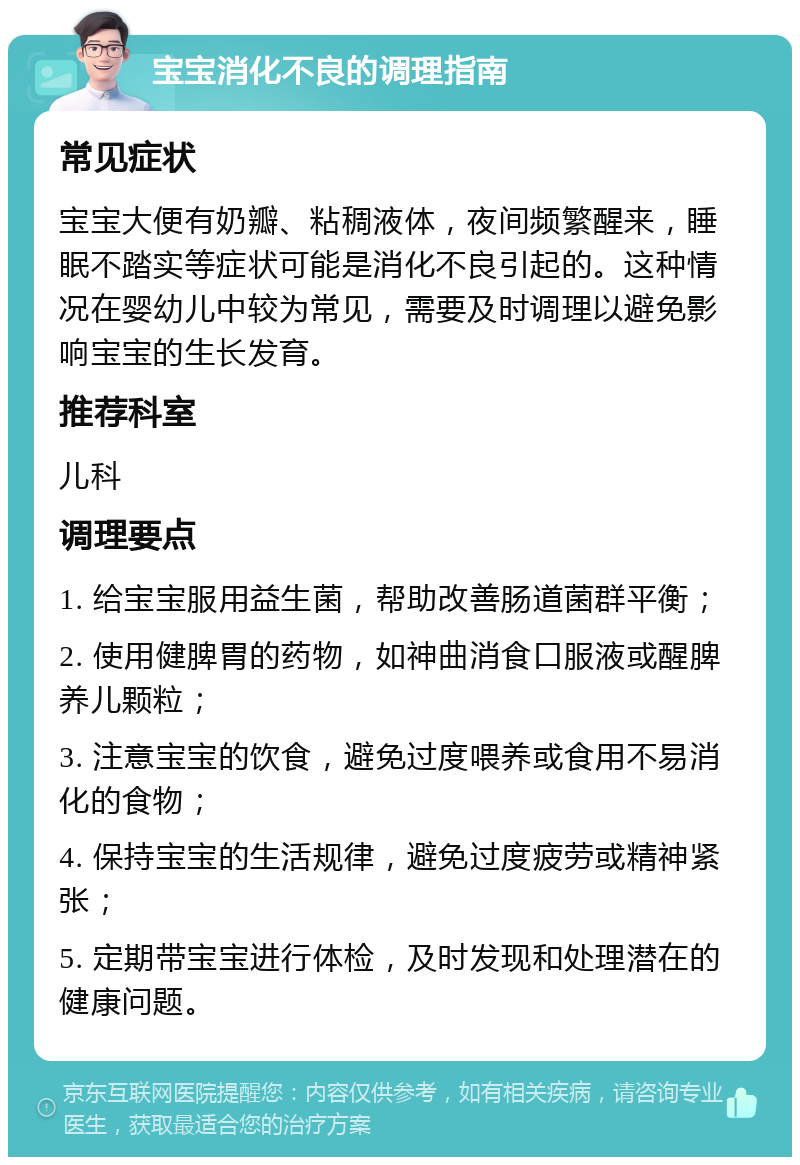 宝宝消化不良的调理指南 常见症状 宝宝大便有奶瓣、粘稠液体，夜间频繁醒来，睡眠不踏实等症状可能是消化不良引起的。这种情况在婴幼儿中较为常见，需要及时调理以避免影响宝宝的生长发育。 推荐科室 儿科 调理要点 1. 给宝宝服用益生菌，帮助改善肠道菌群平衡； 2. 使用健脾胃的药物，如神曲消食口服液或醒脾养儿颗粒； 3. 注意宝宝的饮食，避免过度喂养或食用不易消化的食物； 4. 保持宝宝的生活规律，避免过度疲劳或精神紧张； 5. 定期带宝宝进行体检，及时发现和处理潜在的健康问题。