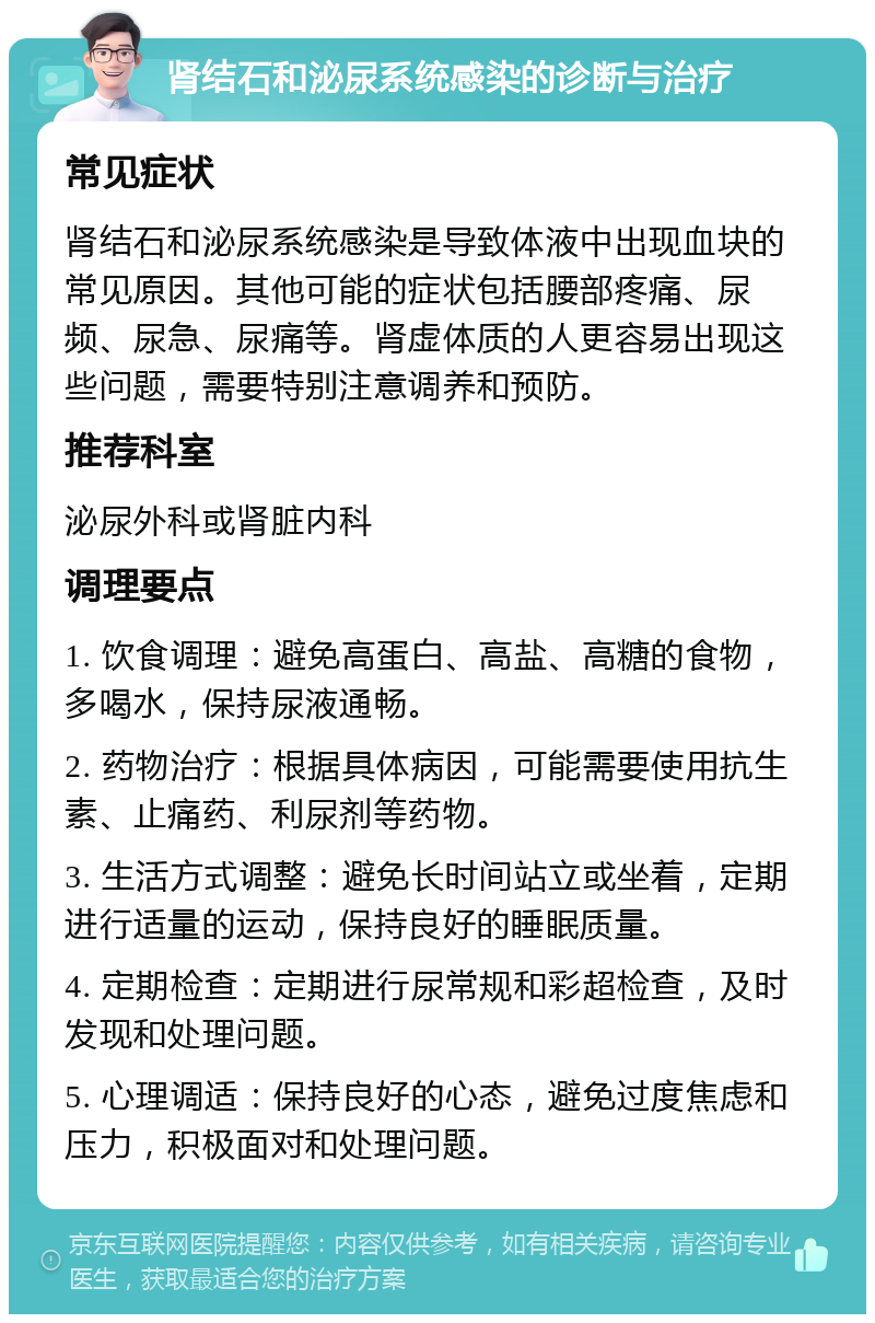 肾结石和泌尿系统感染的诊断与治疗 常见症状 肾结石和泌尿系统感染是导致体液中出现血块的常见原因。其他可能的症状包括腰部疼痛、尿频、尿急、尿痛等。肾虚体质的人更容易出现这些问题，需要特别注意调养和预防。 推荐科室 泌尿外科或肾脏内科 调理要点 1. 饮食调理：避免高蛋白、高盐、高糖的食物，多喝水，保持尿液通畅。 2. 药物治疗：根据具体病因，可能需要使用抗生素、止痛药、利尿剂等药物。 3. 生活方式调整：避免长时间站立或坐着，定期进行适量的运动，保持良好的睡眠质量。 4. 定期检查：定期进行尿常规和彩超检查，及时发现和处理问题。 5. 心理调适：保持良好的心态，避免过度焦虑和压力，积极面对和处理问题。