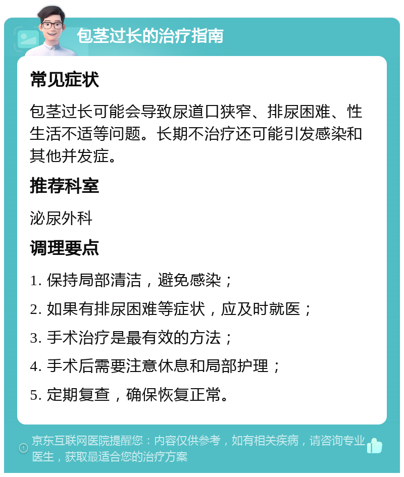 包茎过长的治疗指南 常见症状 包茎过长可能会导致尿道口狭窄、排尿困难、性生活不适等问题。长期不治疗还可能引发感染和其他并发症。 推荐科室 泌尿外科 调理要点 1. 保持局部清洁，避免感染； 2. 如果有排尿困难等症状，应及时就医； 3. 手术治疗是最有效的方法； 4. 手术后需要注意休息和局部护理； 5. 定期复查，确保恢复正常。