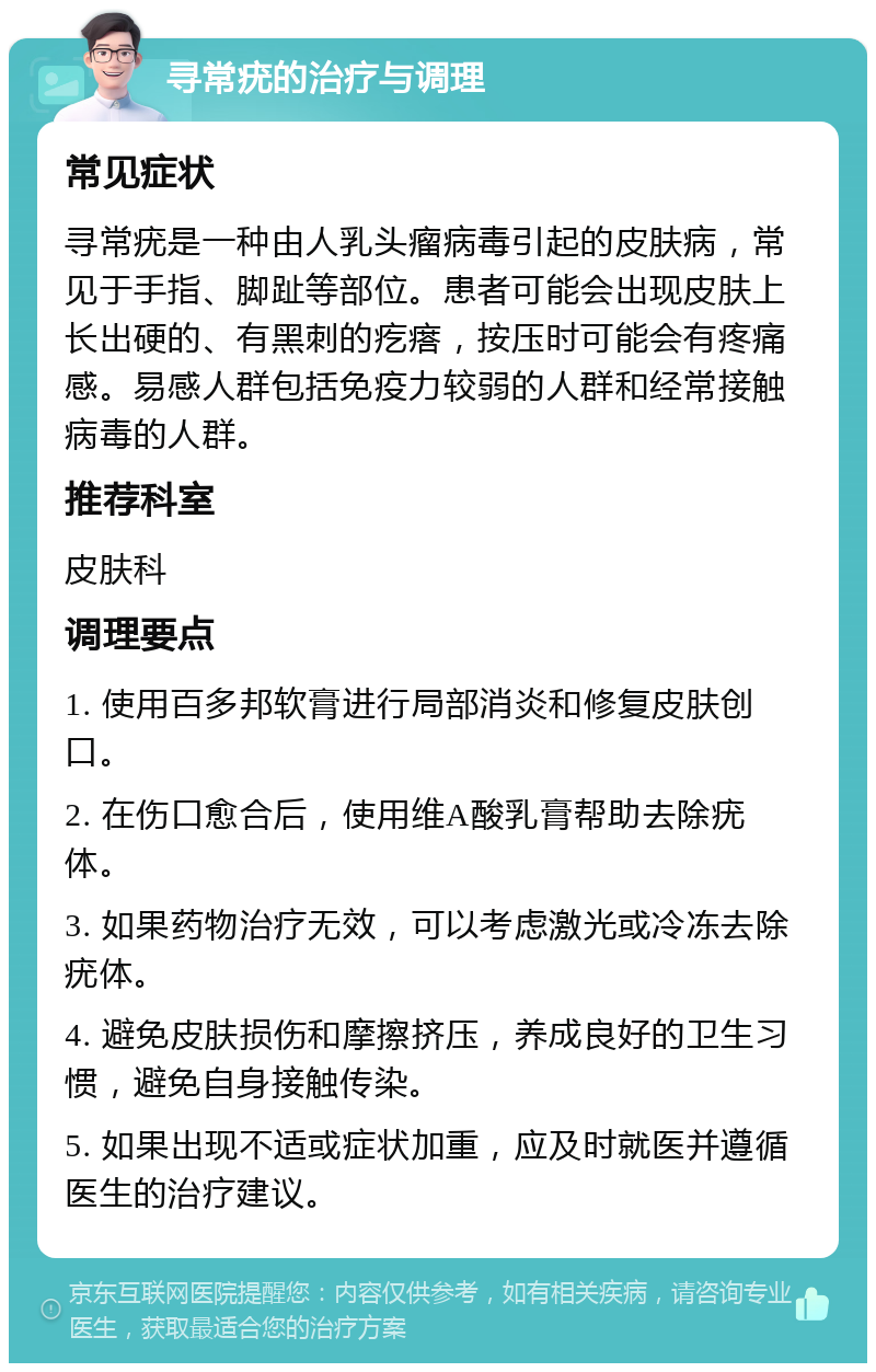 寻常疣的治疗与调理 常见症状 寻常疣是一种由人乳头瘤病毒引起的皮肤病，常见于手指、脚趾等部位。患者可能会出现皮肤上长出硬的、有黑刺的疙瘩，按压时可能会有疼痛感。易感人群包括免疫力较弱的人群和经常接触病毒的人群。 推荐科室 皮肤科 调理要点 1. 使用百多邦软膏进行局部消炎和修复皮肤创口。 2. 在伤口愈合后，使用维A酸乳膏帮助去除疣体。 3. 如果药物治疗无效，可以考虑激光或冷冻去除疣体。 4. 避免皮肤损伤和摩擦挤压，养成良好的卫生习惯，避免自身接触传染。 5. 如果出现不适或症状加重，应及时就医并遵循医生的治疗建议。