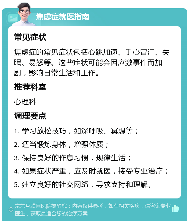 焦虑症就医指南 常见症状 焦虑症的常见症状包括心跳加速、手心冒汗、失眠、易怒等。这些症状可能会因应激事件而加剧，影响日常生活和工作。 推荐科室 心理科 调理要点 1. 学习放松技巧，如深呼吸、冥想等； 2. 适当锻炼身体，增强体质； 3. 保持良好的作息习惯，规律生活； 4. 如果症状严重，应及时就医，接受专业治疗； 5. 建立良好的社交网络，寻求支持和理解。