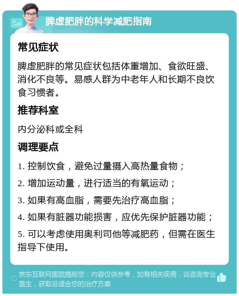 脾虚肥胖的科学减肥指南 常见症状 脾虚肥胖的常见症状包括体重增加、食欲旺盛、消化不良等。易感人群为中老年人和长期不良饮食习惯者。 推荐科室 内分泌科或全科 调理要点 1. 控制饮食，避免过量摄入高热量食物； 2. 增加运动量，进行适当的有氧运动； 3. 如果有高血脂，需要先治疗高血脂； 4. 如果有脏器功能损害，应优先保护脏器功能； 5. 可以考虑使用奥利司他等减肥药，但需在医生指导下使用。