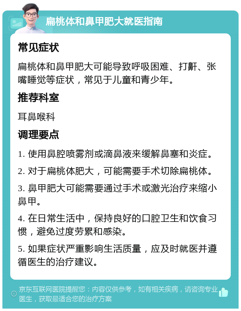 扁桃体和鼻甲肥大就医指南 常见症状 扁桃体和鼻甲肥大可能导致呼吸困难、打鼾、张嘴睡觉等症状，常见于儿童和青少年。 推荐科室 耳鼻喉科 调理要点 1. 使用鼻腔喷雾剂或滴鼻液来缓解鼻塞和炎症。 2. 对于扁桃体肥大，可能需要手术切除扁桃体。 3. 鼻甲肥大可能需要通过手术或激光治疗来缩小鼻甲。 4. 在日常生活中，保持良好的口腔卫生和饮食习惯，避免过度劳累和感染。 5. 如果症状严重影响生活质量，应及时就医并遵循医生的治疗建议。