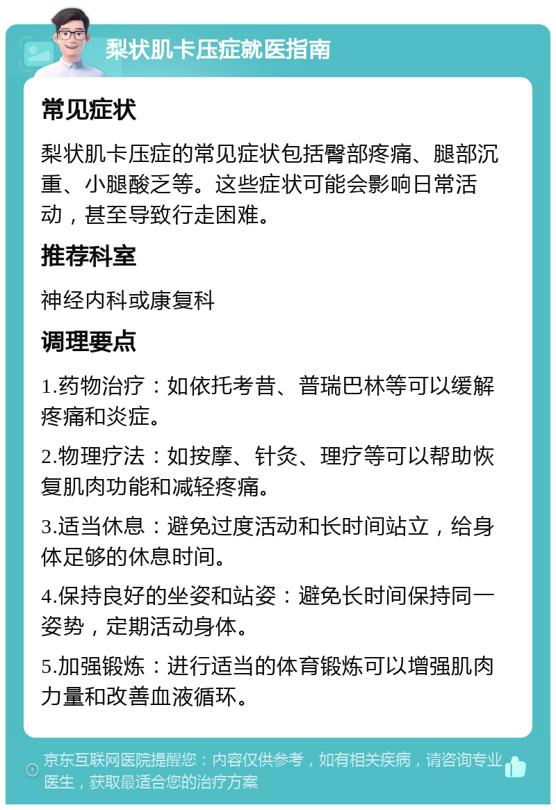 梨状肌卡压症就医指南 常见症状 梨状肌卡压症的常见症状包括臀部疼痛、腿部沉重、小腿酸乏等。这些症状可能会影响日常活动，甚至导致行走困难。 推荐科室 神经内科或康复科 调理要点 1.药物治疗：如依托考昔、普瑞巴林等可以缓解疼痛和炎症。 2.物理疗法：如按摩、针灸、理疗等可以帮助恢复肌肉功能和减轻疼痛。 3.适当休息：避免过度活动和长时间站立，给身体足够的休息时间。 4.保持良好的坐姿和站姿：避免长时间保持同一姿势，定期活动身体。 5.加强锻炼：进行适当的体育锻炼可以增强肌肉力量和改善血液循环。