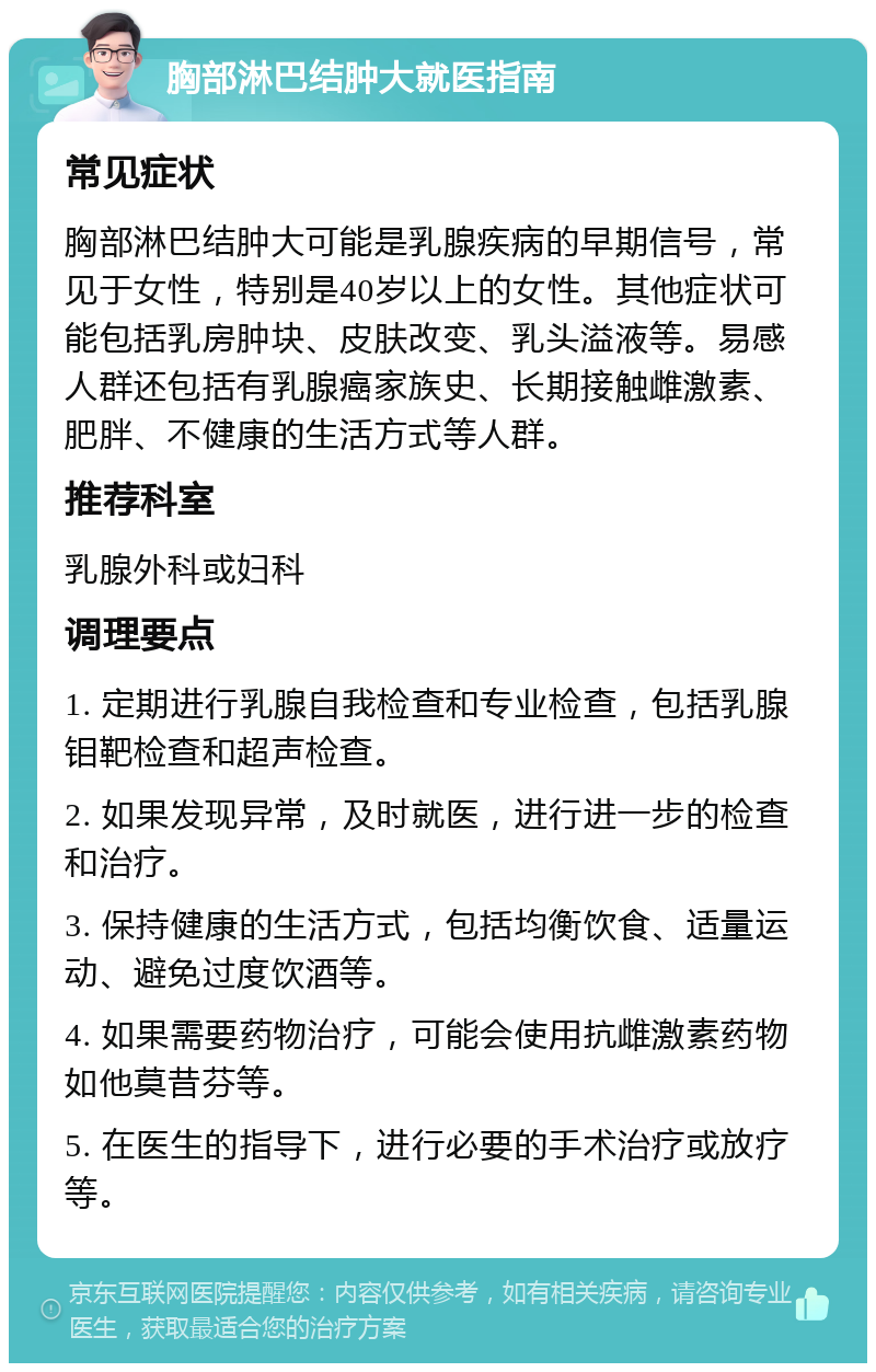 胸部淋巴结肿大就医指南 常见症状 胸部淋巴结肿大可能是乳腺疾病的早期信号，常见于女性，特别是40岁以上的女性。其他症状可能包括乳房肿块、皮肤改变、乳头溢液等。易感人群还包括有乳腺癌家族史、长期接触雌激素、肥胖、不健康的生活方式等人群。 推荐科室 乳腺外科或妇科 调理要点 1. 定期进行乳腺自我检查和专业检查，包括乳腺钼靶检查和超声检查。 2. 如果发现异常，及时就医，进行进一步的检查和治疗。 3. 保持健康的生活方式，包括均衡饮食、适量运动、避免过度饮酒等。 4. 如果需要药物治疗，可能会使用抗雌激素药物如他莫昔芬等。 5. 在医生的指导下，进行必要的手术治疗或放疗等。