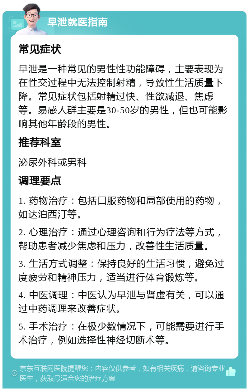 早泄就医指南 常见症状 早泄是一种常见的男性性功能障碍，主要表现为在性交过程中无法控制射精，导致性生活质量下降。常见症状包括射精过快、性欲减退、焦虑等。易感人群主要是30-50岁的男性，但也可能影响其他年龄段的男性。 推荐科室 泌尿外科或男科 调理要点 1. 药物治疗：包括口服药物和局部使用的药物，如达泊西汀等。 2. 心理治疗：通过心理咨询和行为疗法等方式，帮助患者减少焦虑和压力，改善性生活质量。 3. 生活方式调整：保持良好的生活习惯，避免过度疲劳和精神压力，适当进行体育锻炼等。 4. 中医调理：中医认为早泄与肾虚有关，可以通过中药调理来改善症状。 5. 手术治疗：在极少数情况下，可能需要进行手术治疗，例如选择性神经切断术等。