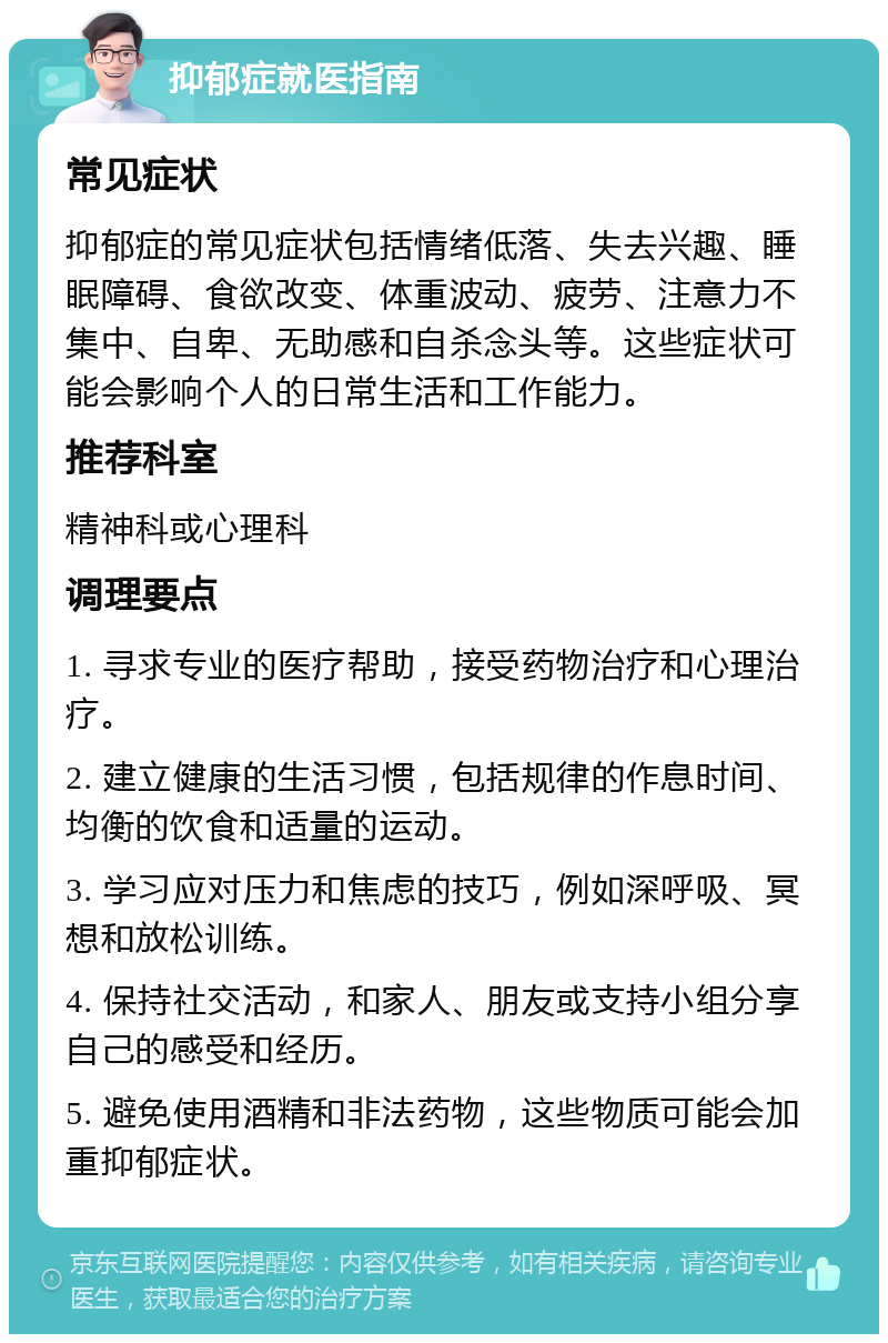 抑郁症就医指南 常见症状 抑郁症的常见症状包括情绪低落、失去兴趣、睡眠障碍、食欲改变、体重波动、疲劳、注意力不集中、自卑、无助感和自杀念头等。这些症状可能会影响个人的日常生活和工作能力。 推荐科室 精神科或心理科 调理要点 1. 寻求专业的医疗帮助，接受药物治疗和心理治疗。 2. 建立健康的生活习惯，包括规律的作息时间、均衡的饮食和适量的运动。 3. 学习应对压力和焦虑的技巧，例如深呼吸、冥想和放松训练。 4. 保持社交活动，和家人、朋友或支持小组分享自己的感受和经历。 5. 避免使用酒精和非法药物，这些物质可能会加重抑郁症状。