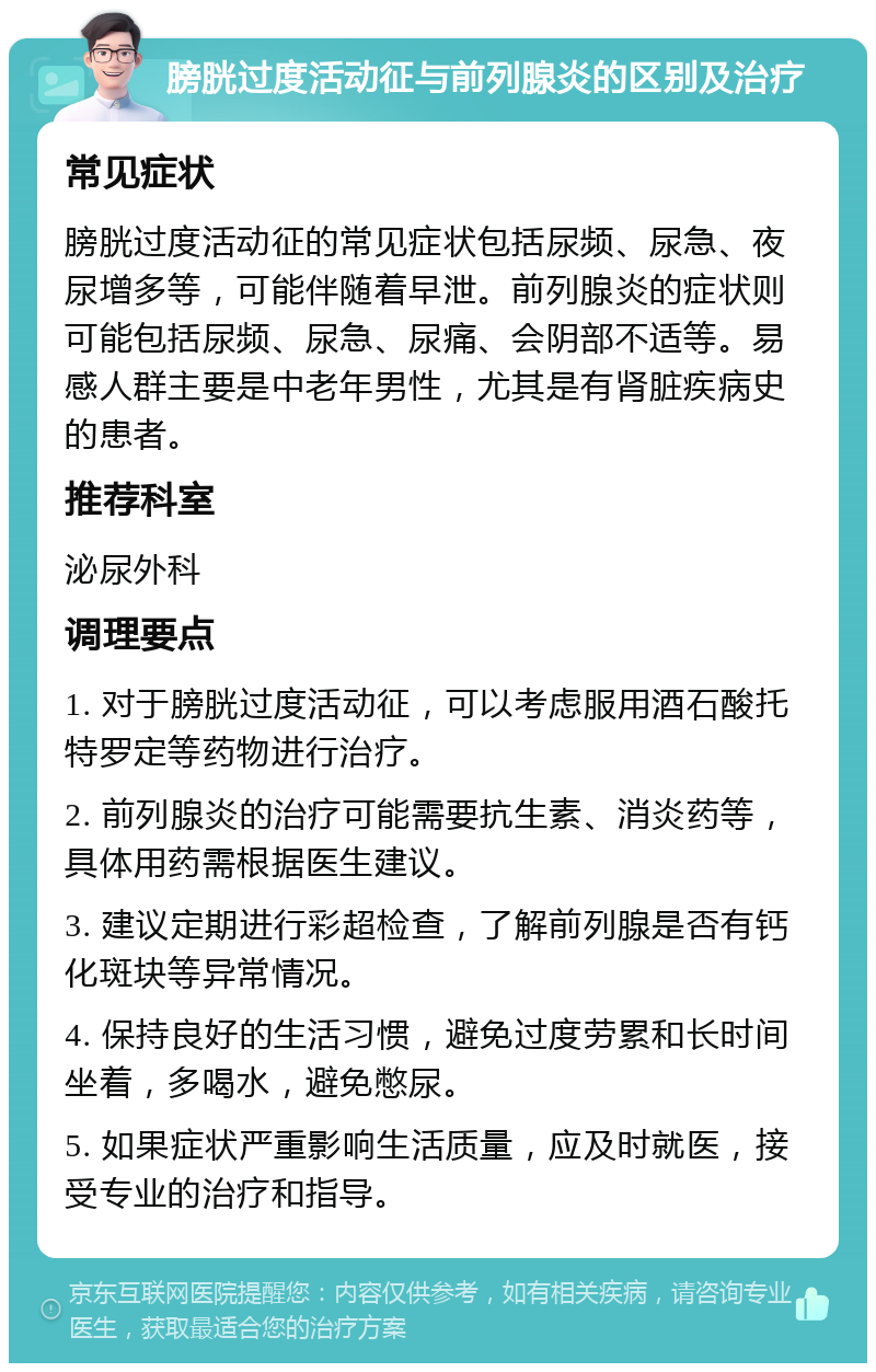 膀胱过度活动征与前列腺炎的区别及治疗 常见症状 膀胱过度活动征的常见症状包括尿频、尿急、夜尿增多等，可能伴随着早泄。前列腺炎的症状则可能包括尿频、尿急、尿痛、会阴部不适等。易感人群主要是中老年男性，尤其是有肾脏疾病史的患者。 推荐科室 泌尿外科 调理要点 1. 对于膀胱过度活动征，可以考虑服用酒石酸托特罗定等药物进行治疗。 2. 前列腺炎的治疗可能需要抗生素、消炎药等，具体用药需根据医生建议。 3. 建议定期进行彩超检查，了解前列腺是否有钙化斑块等异常情况。 4. 保持良好的生活习惯，避免过度劳累和长时间坐着，多喝水，避免憋尿。 5. 如果症状严重影响生活质量，应及时就医，接受专业的治疗和指导。