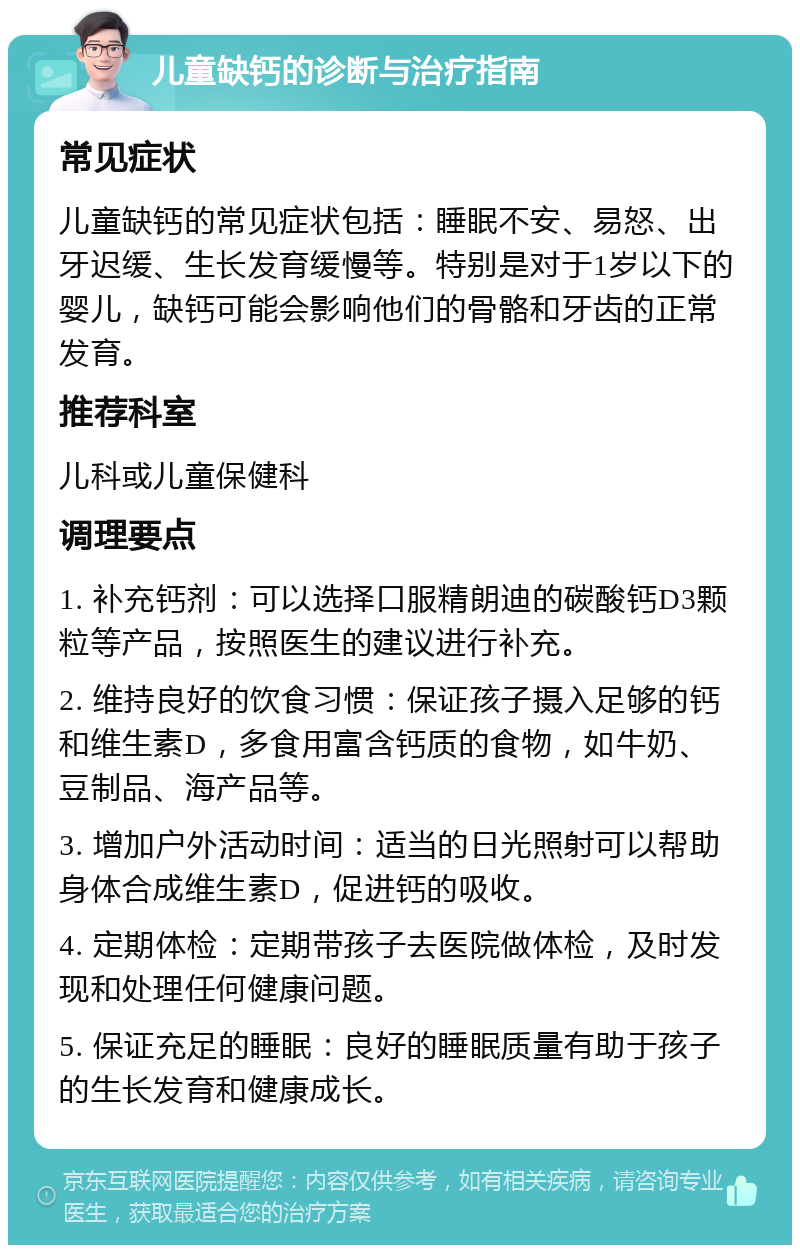 儿童缺钙的诊断与治疗指南 常见症状 儿童缺钙的常见症状包括：睡眠不安、易怒、出牙迟缓、生长发育缓慢等。特别是对于1岁以下的婴儿，缺钙可能会影响他们的骨骼和牙齿的正常发育。 推荐科室 儿科或儿童保健科 调理要点 1. 补充钙剂：可以选择口服精朗迪的碳酸钙D3颗粒等产品，按照医生的建议进行补充。 2. 维持良好的饮食习惯：保证孩子摄入足够的钙和维生素D，多食用富含钙质的食物，如牛奶、豆制品、海产品等。 3. 增加户外活动时间：适当的日光照射可以帮助身体合成维生素D，促进钙的吸收。 4. 定期体检：定期带孩子去医院做体检，及时发现和处理任何健康问题。 5. 保证充足的睡眠：良好的睡眠质量有助于孩子的生长发育和健康成长。