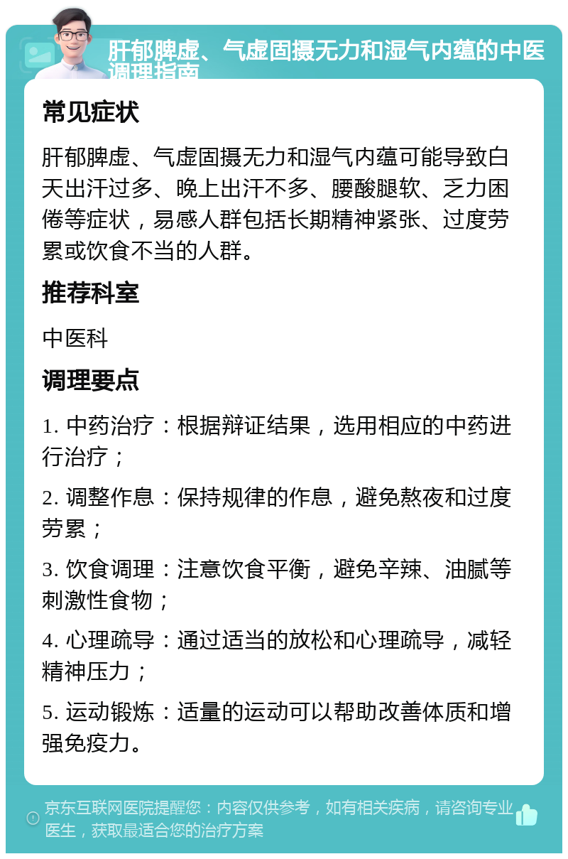 肝郁脾虚、气虚固摄无力和湿气内蕴的中医调理指南 常见症状 肝郁脾虚、气虚固摄无力和湿气内蕴可能导致白天出汗过多、晚上出汗不多、腰酸腿软、乏力困倦等症状，易感人群包括长期精神紧张、过度劳累或饮食不当的人群。 推荐科室 中医科 调理要点 1. 中药治疗：根据辩证结果，选用相应的中药进行治疗； 2. 调整作息：保持规律的作息，避免熬夜和过度劳累； 3. 饮食调理：注意饮食平衡，避免辛辣、油腻等刺激性食物； 4. 心理疏导：通过适当的放松和心理疏导，减轻精神压力； 5. 运动锻炼：适量的运动可以帮助改善体质和增强免疫力。