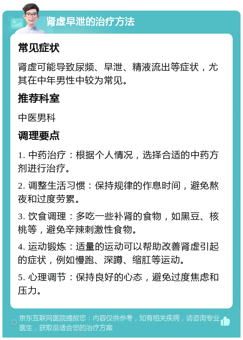 肾虚早泄的治疗方法 常见症状 肾虚可能导致尿频、早泄、精液流出等症状，尤其在中年男性中较为常见。 推荐科室 中医男科 调理要点 1. 中药治疗：根据个人情况，选择合适的中药方剂进行治疗。 2. 调整生活习惯：保持规律的作息时间，避免熬夜和过度劳累。 3. 饮食调理：多吃一些补肾的食物，如黑豆、核桃等，避免辛辣刺激性食物。 4. 运动锻炼：适量的运动可以帮助改善肾虚引起的症状，例如慢跑、深蹲、缩肛等运动。 5. 心理调节：保持良好的心态，避免过度焦虑和压力。