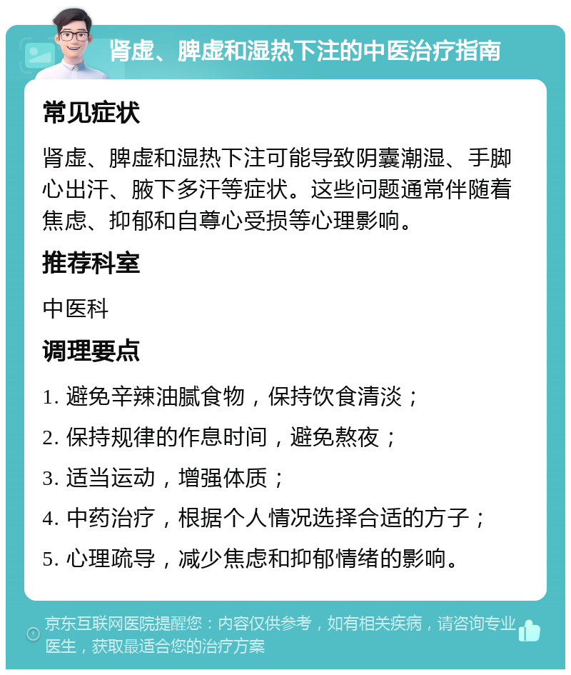 肾虚、脾虚和湿热下注的中医治疗指南 常见症状 肾虚、脾虚和湿热下注可能导致阴囊潮湿、手脚心出汗、腋下多汗等症状。这些问题通常伴随着焦虑、抑郁和自尊心受损等心理影响。 推荐科室 中医科 调理要点 1. 避免辛辣油腻食物，保持饮食清淡； 2. 保持规律的作息时间，避免熬夜； 3. 适当运动，增强体质； 4. 中药治疗，根据个人情况选择合适的方子； 5. 心理疏导，减少焦虑和抑郁情绪的影响。