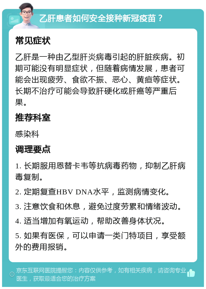 乙肝患者如何安全接种新冠疫苗？ 常见症状 乙肝是一种由乙型肝炎病毒引起的肝脏疾病。初期可能没有明显症状，但随着病情发展，患者可能会出现疲劳、食欲不振、恶心、黄疸等症状。长期不治疗可能会导致肝硬化或肝癌等严重后果。 推荐科室 感染科 调理要点 1. 长期服用恩替卡韦等抗病毒药物，抑制乙肝病毒复制。 2. 定期复查HBV DNA水平，监测病情变化。 3. 注意饮食和休息，避免过度劳累和情绪波动。 4. 适当增加有氧运动，帮助改善身体状况。 5. 如果有医保，可以申请一类门特项目，享受额外的费用报销。