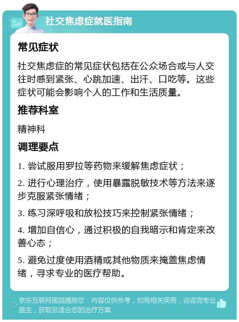 社交焦虑症就医指南 常见症状 社交焦虑症的常见症状包括在公众场合或与人交往时感到紧张、心跳加速、出汗、口吃等。这些症状可能会影响个人的工作和生活质量。 推荐科室 精神科 调理要点 1. 尝试服用罗拉等药物来缓解焦虑症状； 2. 进行心理治疗，使用暴露脱敏技术等方法来逐步克服紧张情绪； 3. 练习深呼吸和放松技巧来控制紧张情绪； 4. 增加自信心，通过积极的自我暗示和肯定来改善心态； 5. 避免过度使用酒精或其他物质来掩盖焦虑情绪，寻求专业的医疗帮助。