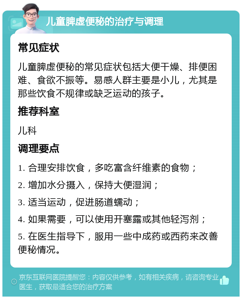 儿童脾虚便秘的治疗与调理 常见症状 儿童脾虚便秘的常见症状包括大便干燥、排便困难、食欲不振等。易感人群主要是小儿，尤其是那些饮食不规律或缺乏运动的孩子。 推荐科室 儿科 调理要点 1. 合理安排饮食，多吃富含纤维素的食物； 2. 增加水分摄入，保持大便湿润； 3. 适当运动，促进肠道蠕动； 4. 如果需要，可以使用开塞露或其他轻泻剂； 5. 在医生指导下，服用一些中成药或西药来改善便秘情况。