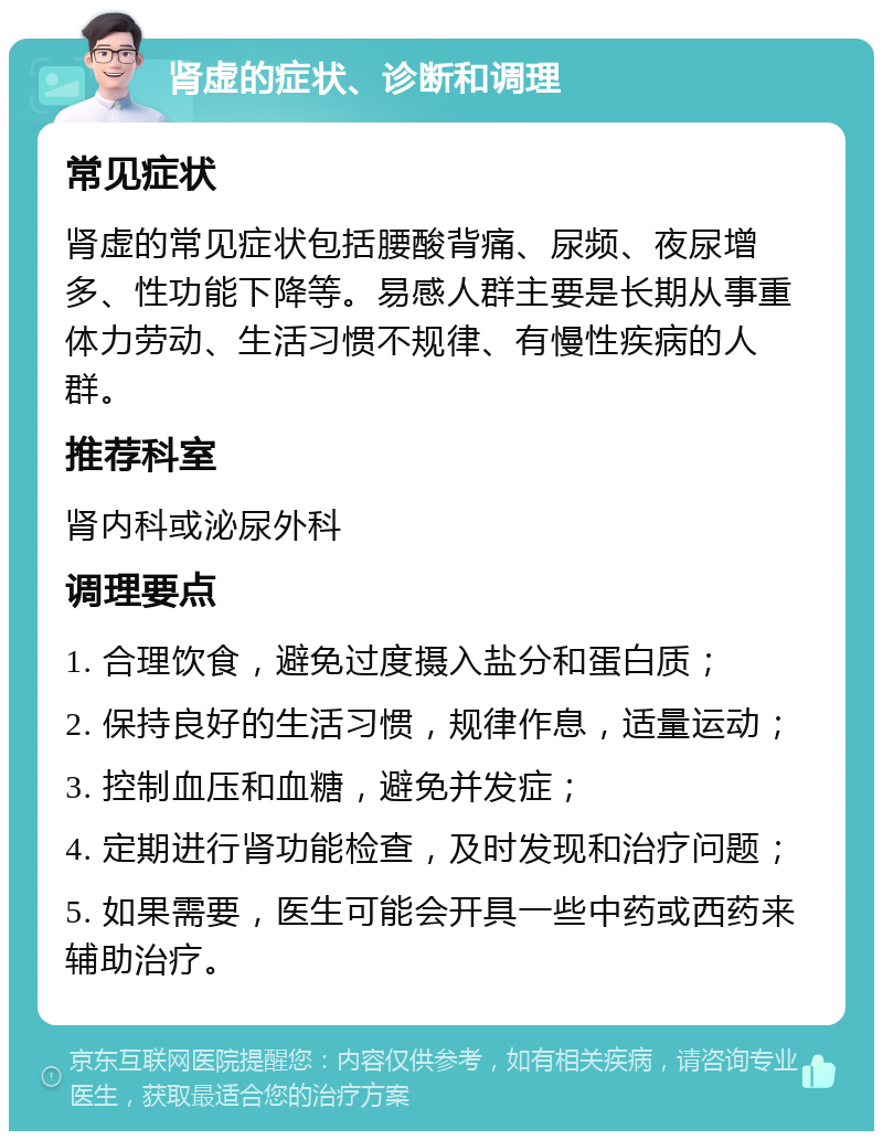 肾虚的症状、诊断和调理 常见症状 肾虚的常见症状包括腰酸背痛、尿频、夜尿增多、性功能下降等。易感人群主要是长期从事重体力劳动、生活习惯不规律、有慢性疾病的人群。 推荐科室 肾内科或泌尿外科 调理要点 1. 合理饮食，避免过度摄入盐分和蛋白质； 2. 保持良好的生活习惯，规律作息，适量运动； 3. 控制血压和血糖，避免并发症； 4. 定期进行肾功能检查，及时发现和治疗问题； 5. 如果需要，医生可能会开具一些中药或西药来辅助治疗。