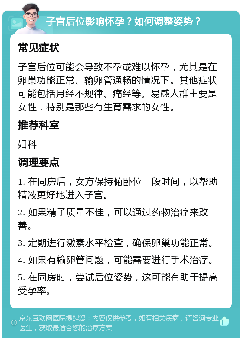 子宫后位影响怀孕？如何调整姿势？ 常见症状 子宫后位可能会导致不孕或难以怀孕，尤其是在卵巢功能正常、输卵管通畅的情况下。其他症状可能包括月经不规律、痛经等。易感人群主要是女性，特别是那些有生育需求的女性。 推荐科室 妇科 调理要点 1. 在同房后，女方保持俯卧位一段时间，以帮助精液更好地进入子宫。 2. 如果精子质量不佳，可以通过药物治疗来改善。 3. 定期进行激素水平检查，确保卵巢功能正常。 4. 如果有输卵管问题，可能需要进行手术治疗。 5. 在同房时，尝试后位姿势，这可能有助于提高受孕率。