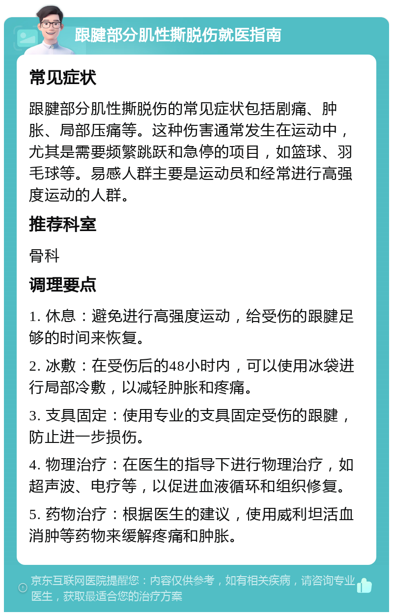 跟腱部分肌性撕脱伤就医指南 常见症状 跟腱部分肌性撕脱伤的常见症状包括剧痛、肿胀、局部压痛等。这种伤害通常发生在运动中，尤其是需要频繁跳跃和急停的项目，如篮球、羽毛球等。易感人群主要是运动员和经常进行高强度运动的人群。 推荐科室 骨科 调理要点 1. 休息：避免进行高强度运动，给受伤的跟腱足够的时间来恢复。 2. 冰敷：在受伤后的48小时内，可以使用冰袋进行局部冷敷，以减轻肿胀和疼痛。 3. 支具固定：使用专业的支具固定受伤的跟腱，防止进一步损伤。 4. 物理治疗：在医生的指导下进行物理治疗，如超声波、电疗等，以促进血液循环和组织修复。 5. 药物治疗：根据医生的建议，使用威利坦活血消肿等药物来缓解疼痛和肿胀。