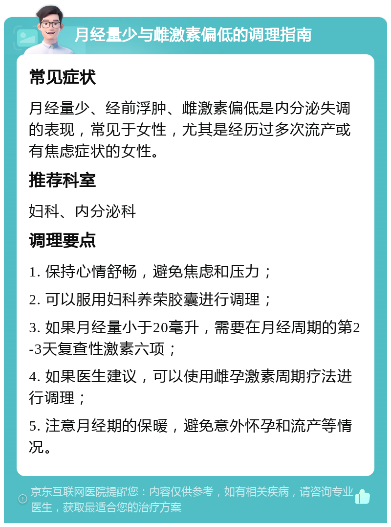 月经量少与雌激素偏低的调理指南 常见症状 月经量少、经前浮肿、雌激素偏低是内分泌失调的表现，常见于女性，尤其是经历过多次流产或有焦虑症状的女性。 推荐科室 妇科、内分泌科 调理要点 1. 保持心情舒畅，避免焦虑和压力； 2. 可以服用妇科养荣胶囊进行调理； 3. 如果月经量小于20毫升，需要在月经周期的第2-3天复查性激素六项； 4. 如果医生建议，可以使用雌孕激素周期疗法进行调理； 5. 注意月经期的保暖，避免意外怀孕和流产等情况。