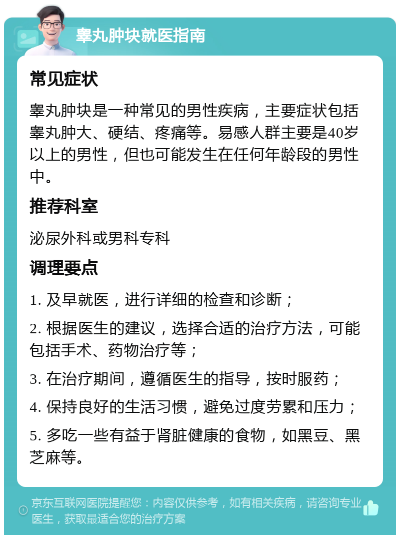 睾丸肿块就医指南 常见症状 睾丸肿块是一种常见的男性疾病，主要症状包括睾丸肿大、硬结、疼痛等。易感人群主要是40岁以上的男性，但也可能发生在任何年龄段的男性中。 推荐科室 泌尿外科或男科专科 调理要点 1. 及早就医，进行详细的检查和诊断； 2. 根据医生的建议，选择合适的治疗方法，可能包括手术、药物治疗等； 3. 在治疗期间，遵循医生的指导，按时服药； 4. 保持良好的生活习惯，避免过度劳累和压力； 5. 多吃一些有益于肾脏健康的食物，如黑豆、黑芝麻等。