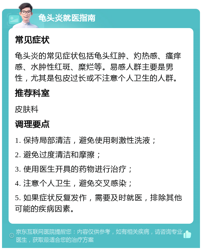 龟头炎就医指南 常见症状 龟头炎的常见症状包括龟头红肿、灼热感、瘙痒感、水肿性红斑、糜烂等。易感人群主要是男性，尤其是包皮过长或不注意个人卫生的人群。 推荐科室 皮肤科 调理要点 1. 保持局部清洁，避免使用刺激性洗液； 2. 避免过度清洁和摩擦； 3. 使用医生开具的药物进行治疗； 4. 注意个人卫生，避免交叉感染； 5. 如果症状反复发作，需要及时就医，排除其他可能的疾病因素。