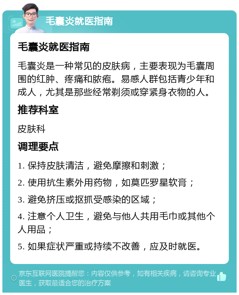 毛囊炎就医指南 毛囊炎就医指南 毛囊炎是一种常见的皮肤病，主要表现为毛囊周围的红肿、疼痛和脓疱。易感人群包括青少年和成人，尤其是那些经常剃须或穿紧身衣物的人。 推荐科室 皮肤科 调理要点 1. 保持皮肤清洁，避免摩擦和刺激； 2. 使用抗生素外用药物，如莫匹罗星软膏； 3. 避免挤压或抠抓受感染的区域； 4. 注意个人卫生，避免与他人共用毛巾或其他个人用品； 5. 如果症状严重或持续不改善，应及时就医。