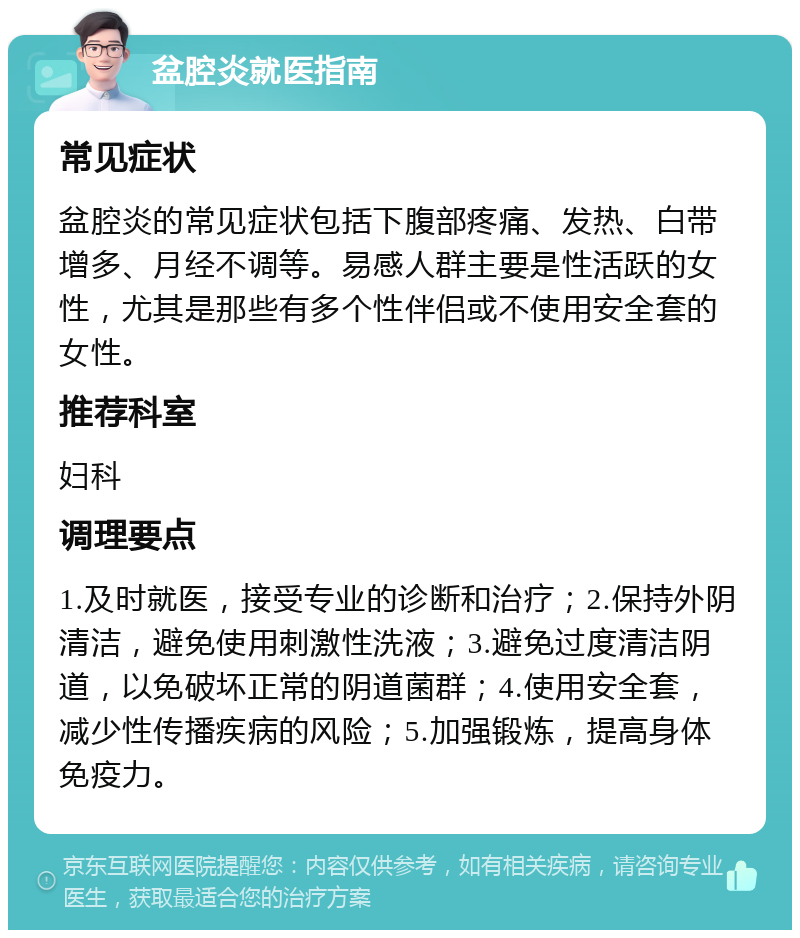 盆腔炎就医指南 常见症状 盆腔炎的常见症状包括下腹部疼痛、发热、白带增多、月经不调等。易感人群主要是性活跃的女性，尤其是那些有多个性伴侣或不使用安全套的女性。 推荐科室 妇科 调理要点 1.及时就医，接受专业的诊断和治疗；2.保持外阴清洁，避免使用刺激性洗液；3.避免过度清洁阴道，以免破坏正常的阴道菌群；4.使用安全套，减少性传播疾病的风险；5.加强锻炼，提高身体免疫力。