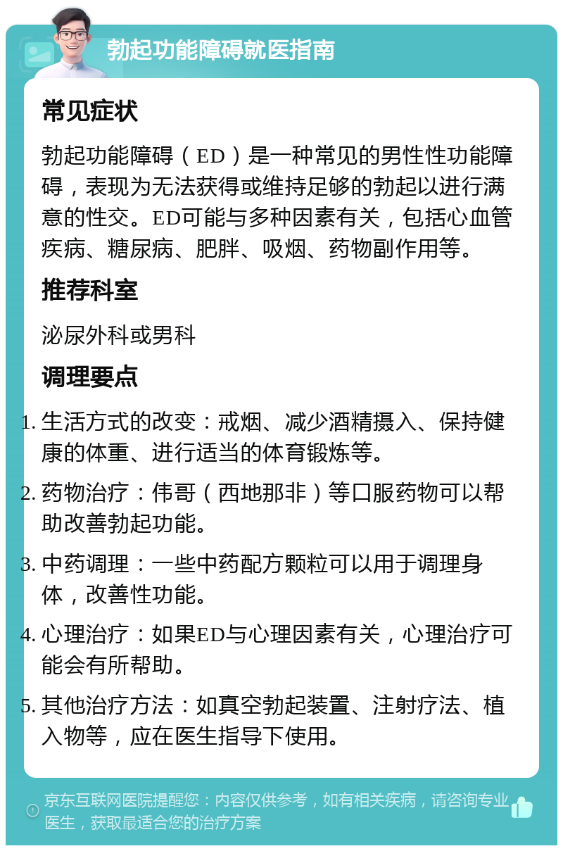 勃起功能障碍就医指南 常见症状 勃起功能障碍（ED）是一种常见的男性性功能障碍，表现为无法获得或维持足够的勃起以进行满意的性交。ED可能与多种因素有关，包括心血管疾病、糖尿病、肥胖、吸烟、药物副作用等。 推荐科室 泌尿外科或男科 调理要点 生活方式的改变：戒烟、减少酒精摄入、保持健康的体重、进行适当的体育锻炼等。 药物治疗：伟哥（西地那非）等口服药物可以帮助改善勃起功能。 中药调理：一些中药配方颗粒可以用于调理身体，改善性功能。 心理治疗：如果ED与心理因素有关，心理治疗可能会有所帮助。 其他治疗方法：如真空勃起装置、注射疗法、植入物等，应在医生指导下使用。