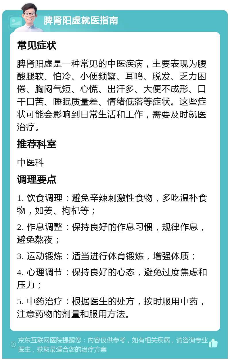 脾肾阳虚就医指南 常见症状 脾肾阳虚是一种常见的中医疾病，主要表现为腰酸腿软、怕冷、小便频繁、耳鸣、脱发、乏力困倦、胸闷气短、心慌、出汗多、大便不成形、口干口苦、睡眠质量差、情绪低落等症状。这些症状可能会影响到日常生活和工作，需要及时就医治疗。 推荐科室 中医科 调理要点 1. 饮食调理：避免辛辣刺激性食物，多吃温补食物，如姜、枸杞等； 2. 作息调整：保持良好的作息习惯，规律作息，避免熬夜； 3. 运动锻炼：适当进行体育锻炼，增强体质； 4. 心理调节：保持良好的心态，避免过度焦虑和压力； 5. 中药治疗：根据医生的处方，按时服用中药，注意药物的剂量和服用方法。