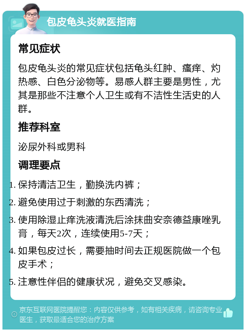 包皮龟头炎就医指南 常见症状 包皮龟头炎的常见症状包括龟头红肿、瘙痒、灼热感、白色分泌物等。易感人群主要是男性，尤其是那些不注意个人卫生或有不洁性生活史的人群。 推荐科室 泌尿外科或男科 调理要点 保持清洁卫生，勤换洗内裤； 避免使用过于刺激的东西清洗； 使用除湿止痒洗液清洗后涂抹曲安奈德益康唑乳膏，每天2次，连续使用5-7天； 如果包皮过长，需要抽时间去正规医院做一个包皮手术； 注意性伴侣的健康状况，避免交叉感染。