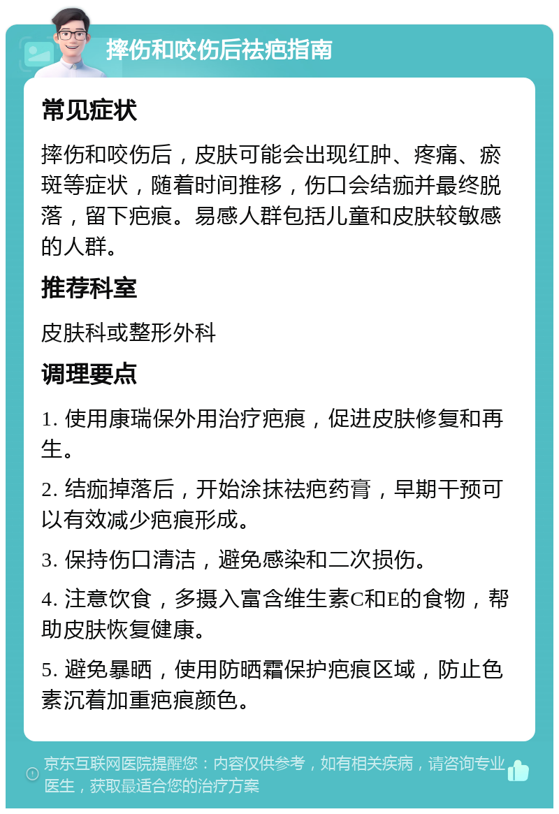 摔伤和咬伤后祛疤指南 常见症状 摔伤和咬伤后，皮肤可能会出现红肿、疼痛、瘀斑等症状，随着时间推移，伤口会结痂并最终脱落，留下疤痕。易感人群包括儿童和皮肤较敏感的人群。 推荐科室 皮肤科或整形外科 调理要点 1. 使用康瑞保外用治疗疤痕，促进皮肤修复和再生。 2. 结痂掉落后，开始涂抹祛疤药膏，早期干预可以有效减少疤痕形成。 3. 保持伤口清洁，避免感染和二次损伤。 4. 注意饮食，多摄入富含维生素C和E的食物，帮助皮肤恢复健康。 5. 避免暴晒，使用防晒霜保护疤痕区域，防止色素沉着加重疤痕颜色。