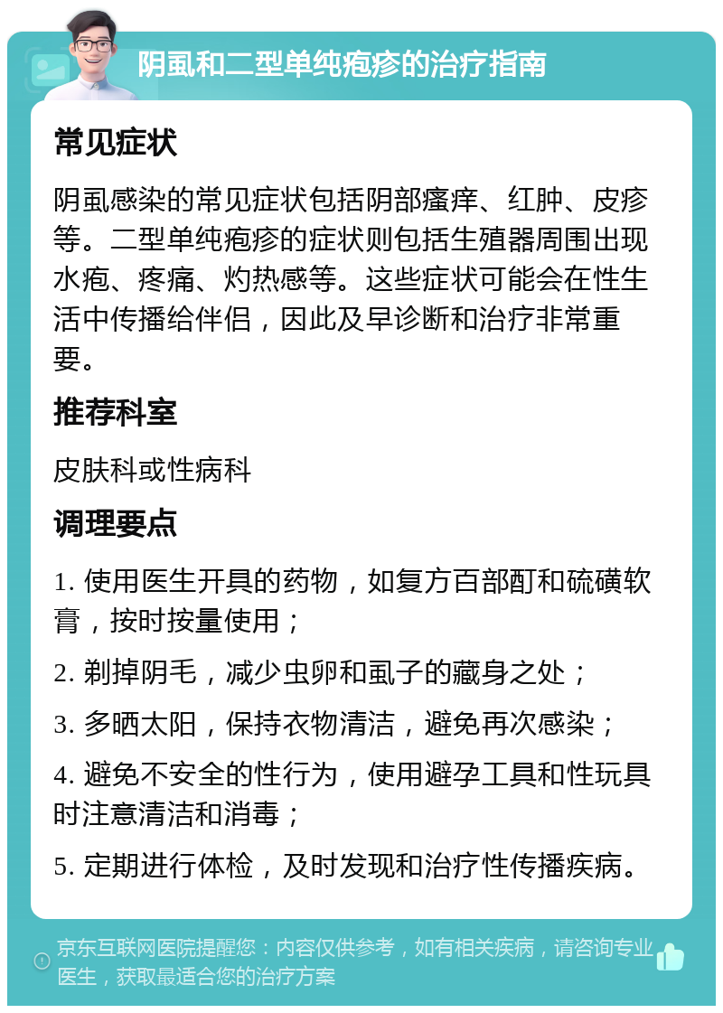 阴虱和二型单纯疱疹的治疗指南 常见症状 阴虱感染的常见症状包括阴部瘙痒、红肿、皮疹等。二型单纯疱疹的症状则包括生殖器周围出现水疱、疼痛、灼热感等。这些症状可能会在性生活中传播给伴侣，因此及早诊断和治疗非常重要。 推荐科室 皮肤科或性病科 调理要点 1. 使用医生开具的药物，如复方百部酊和硫磺软膏，按时按量使用； 2. 剃掉阴毛，减少虫卵和虱子的藏身之处； 3. 多晒太阳，保持衣物清洁，避免再次感染； 4. 避免不安全的性行为，使用避孕工具和性玩具时注意清洁和消毒； 5. 定期进行体检，及时发现和治疗性传播疾病。