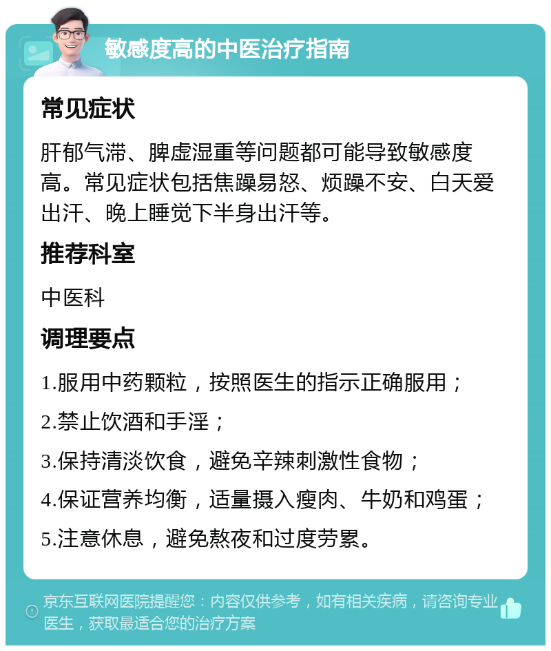 敏感度高的中医治疗指南 常见症状 肝郁气滞、脾虚湿重等问题都可能导致敏感度高。常见症状包括焦躁易怒、烦躁不安、白天爱出汗、晚上睡觉下半身出汗等。 推荐科室 中医科 调理要点 1.服用中药颗粒，按照医生的指示正确服用； 2.禁止饮酒和手淫； 3.保持清淡饮食，避免辛辣刺激性食物； 4.保证营养均衡，适量摄入瘦肉、牛奶和鸡蛋； 5.注意休息，避免熬夜和过度劳累。