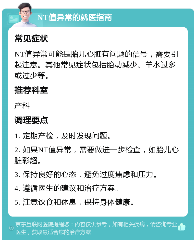 NT值异常的就医指南 常见症状 NT值异常可能是胎儿心脏有问题的信号，需要引起注意。其他常见症状包括胎动减少、羊水过多或过少等。 推荐科室 产科 调理要点 1. 定期产检，及时发现问题。 2. 如果NT值异常，需要做进一步检查，如胎儿心脏彩超。 3. 保持良好的心态，避免过度焦虑和压力。 4. 遵循医生的建议和治疗方案。 5. 注意饮食和休息，保持身体健康。