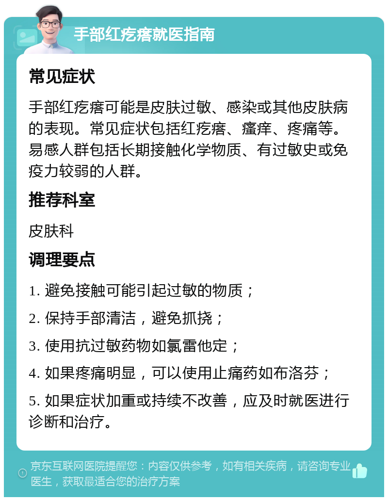 手部红疙瘩就医指南 常见症状 手部红疙瘩可能是皮肤过敏、感染或其他皮肤病的表现。常见症状包括红疙瘩、瘙痒、疼痛等。易感人群包括长期接触化学物质、有过敏史或免疫力较弱的人群。 推荐科室 皮肤科 调理要点 1. 避免接触可能引起过敏的物质； 2. 保持手部清洁，避免抓挠； 3. 使用抗过敏药物如氯雷他定； 4. 如果疼痛明显，可以使用止痛药如布洛芬； 5. 如果症状加重或持续不改善，应及时就医进行诊断和治疗。