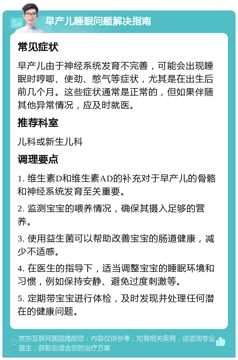 早产儿睡眠问题解决指南 常见症状 早产儿由于神经系统发育不完善，可能会出现睡眠时哼唧、使劲、憋气等症状，尤其是在出生后前几个月。这些症状通常是正常的，但如果伴随其他异常情况，应及时就医。 推荐科室 儿科或新生儿科 调理要点 1. 维生素D和维生素AD的补充对于早产儿的骨骼和神经系统发育至关重要。 2. 监测宝宝的喂养情况，确保其摄入足够的营养。 3. 使用益生菌可以帮助改善宝宝的肠道健康，减少不适感。 4. 在医生的指导下，适当调整宝宝的睡眠环境和习惯，例如保持安静、避免过度刺激等。 5. 定期带宝宝进行体检，及时发现并处理任何潜在的健康问题。