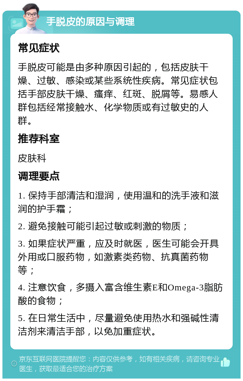 手脱皮的原因与调理 常见症状 手脱皮可能是由多种原因引起的，包括皮肤干燥、过敏、感染或某些系统性疾病。常见症状包括手部皮肤干燥、瘙痒、红斑、脱屑等。易感人群包括经常接触水、化学物质或有过敏史的人群。 推荐科室 皮肤科 调理要点 1. 保持手部清洁和湿润，使用温和的洗手液和滋润的护手霜； 2. 避免接触可能引起过敏或刺激的物质； 3. 如果症状严重，应及时就医，医生可能会开具外用或口服药物，如激素类药物、抗真菌药物等； 4. 注意饮食，多摄入富含维生素E和Omega-3脂肪酸的食物； 5. 在日常生活中，尽量避免使用热水和强碱性清洁剂来清洁手部，以免加重症状。