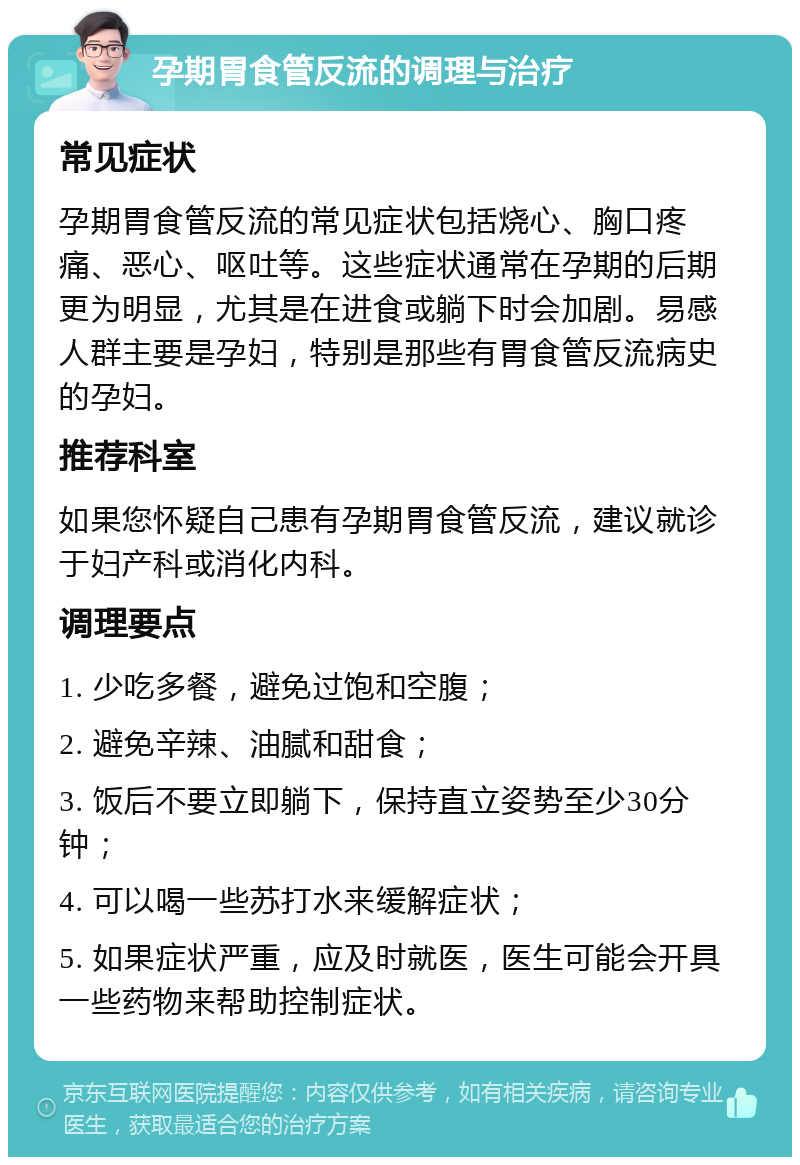 孕期胃食管反流的调理与治疗 常见症状 孕期胃食管反流的常见症状包括烧心、胸口疼痛、恶心、呕吐等。这些症状通常在孕期的后期更为明显，尤其是在进食或躺下时会加剧。易感人群主要是孕妇，特别是那些有胃食管反流病史的孕妇。 推荐科室 如果您怀疑自己患有孕期胃食管反流，建议就诊于妇产科或消化内科。 调理要点 1. 少吃多餐，避免过饱和空腹； 2. 避免辛辣、油腻和甜食； 3. 饭后不要立即躺下，保持直立姿势至少30分钟； 4. 可以喝一些苏打水来缓解症状； 5. 如果症状严重，应及时就医，医生可能会开具一些药物来帮助控制症状。