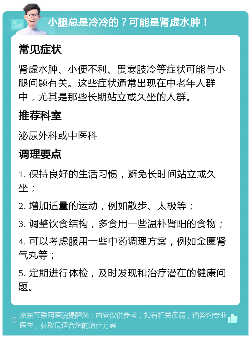 小腿总是冷冷的？可能是肾虚水肿！ 常见症状 肾虚水肿、小便不利、畏寒肢冷等症状可能与小腿问题有关。这些症状通常出现在中老年人群中，尤其是那些长期站立或久坐的人群。 推荐科室 泌尿外科或中医科 调理要点 1. 保持良好的生活习惯，避免长时间站立或久坐； 2. 增加适量的运动，例如散步、太极等； 3. 调整饮食结构，多食用一些温补肾阳的食物； 4. 可以考虑服用一些中药调理方案，例如金匮肾气丸等； 5. 定期进行体检，及时发现和治疗潜在的健康问题。