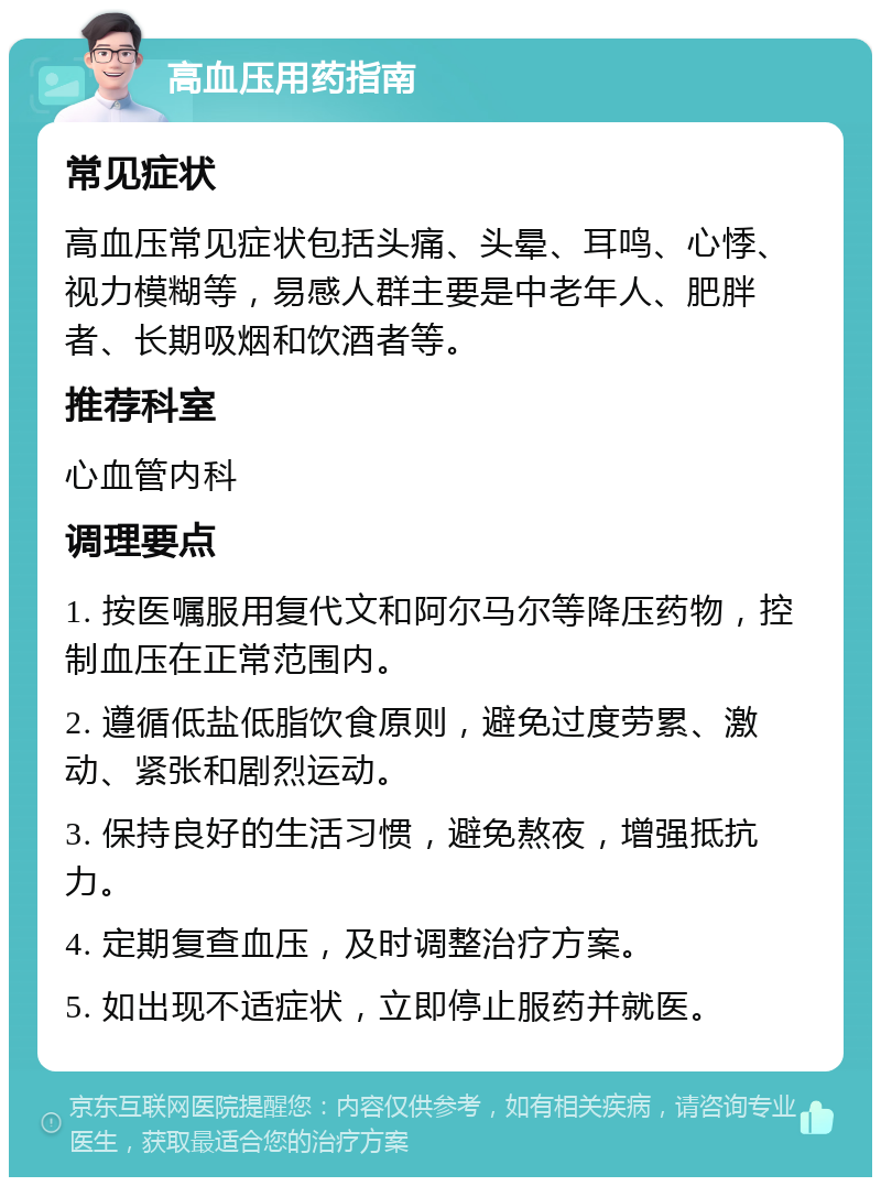 高血压用药指南 常见症状 高血压常见症状包括头痛、头晕、耳鸣、心悸、视力模糊等，易感人群主要是中老年人、肥胖者、长期吸烟和饮酒者等。 推荐科室 心血管内科 调理要点 1. 按医嘱服用复代文和阿尔马尔等降压药物，控制血压在正常范围内。 2. 遵循低盐低脂饮食原则，避免过度劳累、激动、紧张和剧烈运动。 3. 保持良好的生活习惯，避免熬夜，增强抵抗力。 4. 定期复查血压，及时调整治疗方案。 5. 如出现不适症状，立即停止服药并就医。