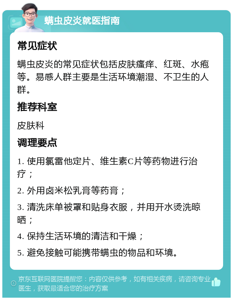 螨虫皮炎就医指南 常见症状 螨虫皮炎的常见症状包括皮肤瘙痒、红斑、水疱等。易感人群主要是生活环境潮湿、不卫生的人群。 推荐科室 皮肤科 调理要点 1. 使用氯雷他定片、维生素C片等药物进行治疗； 2. 外用卤米松乳膏等药膏； 3. 清洗床单被罩和贴身衣服，并用开水烫洗晾晒； 4. 保持生活环境的清洁和干燥； 5. 避免接触可能携带螨虫的物品和环境。