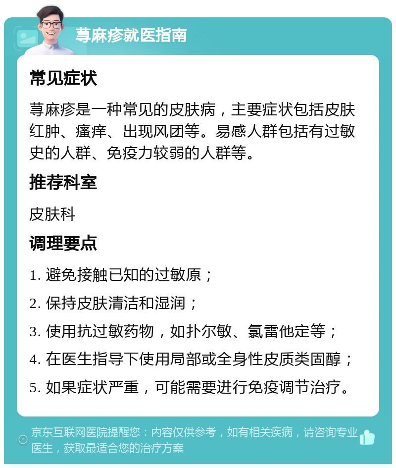 荨麻疹就医指南 常见症状 荨麻疹是一种常见的皮肤病，主要症状包括皮肤红肿、瘙痒、出现风团等。易感人群包括有过敏史的人群、免疫力较弱的人群等。 推荐科室 皮肤科 调理要点 1. 避免接触已知的过敏原； 2. 保持皮肤清洁和湿润； 3. 使用抗过敏药物，如扑尔敏、氯雷他定等； 4. 在医生指导下使用局部或全身性皮质类固醇； 5. 如果症状严重，可能需要进行免疫调节治疗。