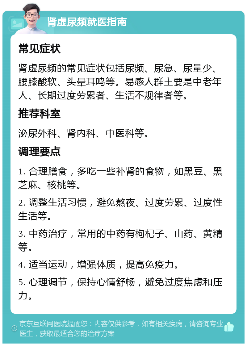 肾虚尿频就医指南 常见症状 肾虚尿频的常见症状包括尿频、尿急、尿量少、腰膝酸软、头晕耳鸣等。易感人群主要是中老年人、长期过度劳累者、生活不规律者等。 推荐科室 泌尿外科、肾内科、中医科等。 调理要点 1. 合理膳食，多吃一些补肾的食物，如黑豆、黑芝麻、核桃等。 2. 调整生活习惯，避免熬夜、过度劳累、过度性生活等。 3. 中药治疗，常用的中药有枸杞子、山药、黄精等。 4. 适当运动，增强体质，提高免疫力。 5. 心理调节，保持心情舒畅，避免过度焦虑和压力。