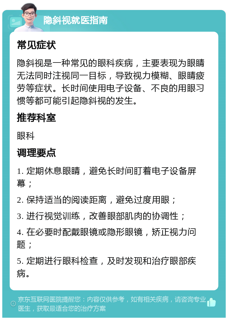 隐斜视就医指南 常见症状 隐斜视是一种常见的眼科疾病，主要表现为眼睛无法同时注视同一目标，导致视力模糊、眼睛疲劳等症状。长时间使用电子设备、不良的用眼习惯等都可能引起隐斜视的发生。 推荐科室 眼科 调理要点 1. 定期休息眼睛，避免长时间盯着电子设备屏幕； 2. 保持适当的阅读距离，避免过度用眼； 3. 进行视觉训练，改善眼部肌肉的协调性； 4. 在必要时配戴眼镜或隐形眼镜，矫正视力问题； 5. 定期进行眼科检查，及时发现和治疗眼部疾病。