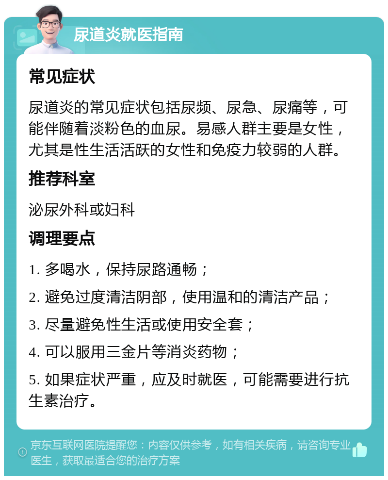 尿道炎就医指南 常见症状 尿道炎的常见症状包括尿频、尿急、尿痛等，可能伴随着淡粉色的血尿。易感人群主要是女性，尤其是性生活活跃的女性和免疫力较弱的人群。 推荐科室 泌尿外科或妇科 调理要点 1. 多喝水，保持尿路通畅； 2. 避免过度清洁阴部，使用温和的清洁产品； 3. 尽量避免性生活或使用安全套； 4. 可以服用三金片等消炎药物； 5. 如果症状严重，应及时就医，可能需要进行抗生素治疗。